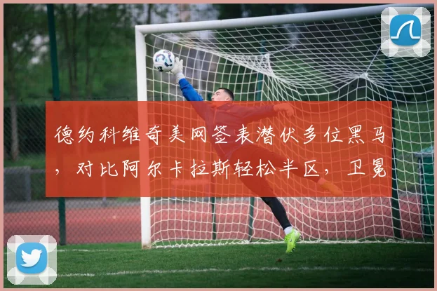 德约科维奇美网签表潜伏多位黑马，对比阿尔卡拉斯轻松半区，卫冕前景扑朔迷离