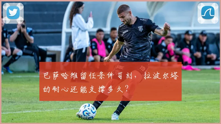 巴萨哈维留任条件苛刻，拉波尔塔的耐心还能支撑多久？