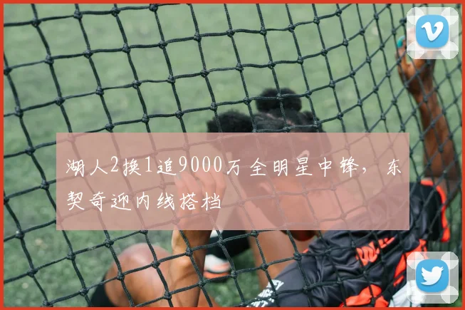 湖人2换1追9000万全明星中锋，东契奇迎内线搭档