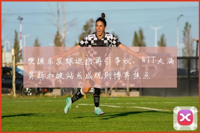 樊振东发球遮挡再引争议,WTT大满贯新加坡站或成规则博弈焦点