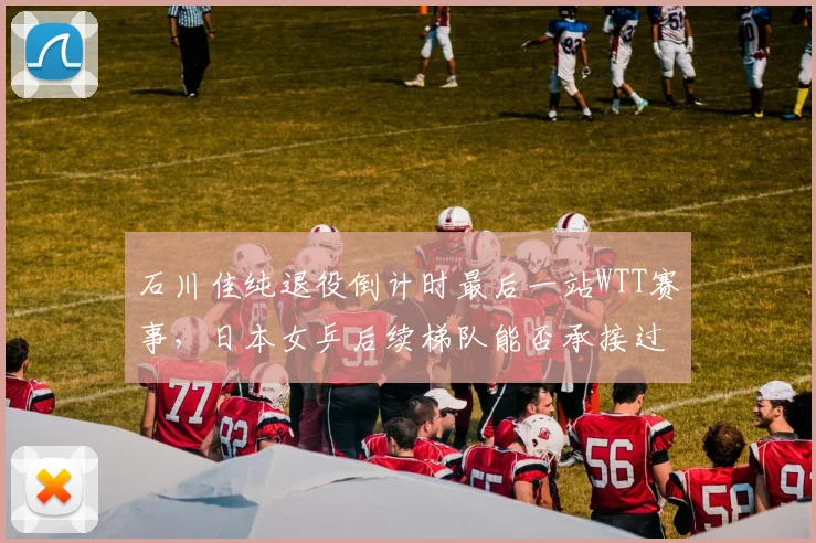 石川佳纯退役倒计时最后一站WTT赛事，日本女乒后续梯队能否承接过往辉煌？