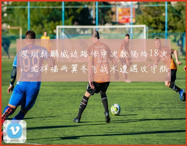 深圳新鹏城边路传中次数场均18次，沈祥福两翼齐飞战术遭遇攻守瓶颈