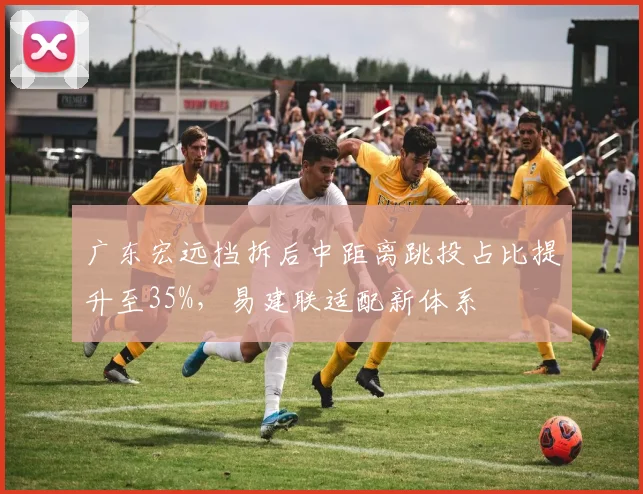 广东宏远挡拆后中距离跳投占比提升至35%，易建联适配新体系