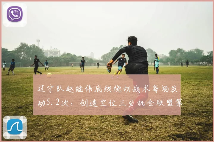 辽宁队赵继伟底线绕切战术每场发动5.2次，创造空位三分机会联盟第一