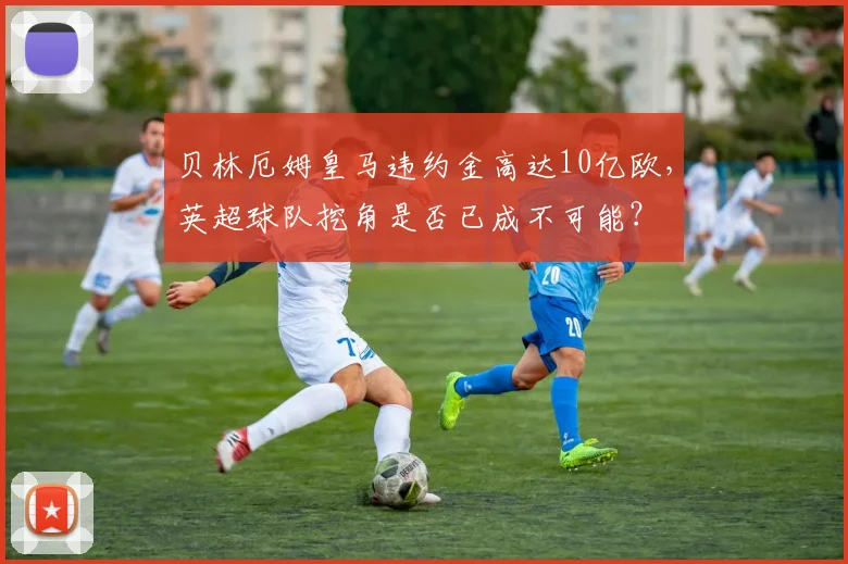 贝林厄姆皇马违约金高达10亿欧，英超球队挖角是否已成不可能？