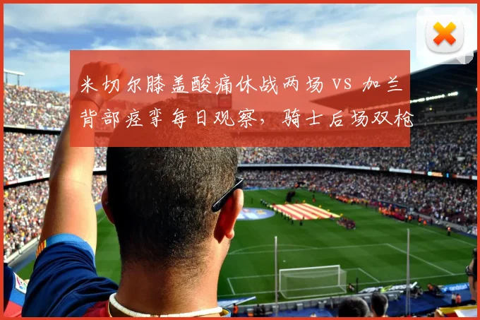 米切尔膝盖酸痛休战两场 vs 加兰背部痉挛每日观察，骑士后场双枪伤停管理对比